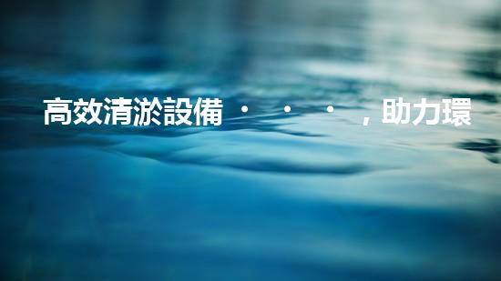 高效清淤設備，助力環(huán)保工程新篇章